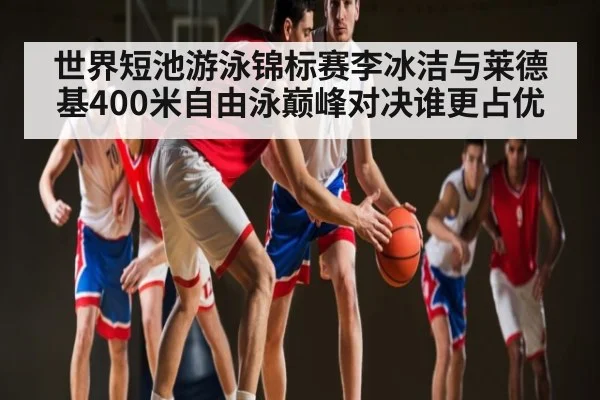 世界短池游泳锦标赛李冰洁与莱德基400米自由泳巅峰对决谁更占优